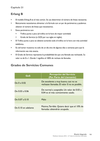 Capítulo 21
Elastix Upgrade
PaloSanto Solutions 2012 – © Todos los derechos reservados
	
  
Erlang B
 El modelo Erlang B es el más común. Se usa determinar el número de líneas necesarias.
 Básicamente necesitamos alimentar a la fórmula con un par de parámetros y podemos
obtener el número de líneas que necesitamos.
 Estos parámetros son:
 Tráfico punta o pico (el tráfico en la hora de mayor actividad)
 Grado de Servicio (o GOS por sus siglas en inglés).
 El Tráfico punta o pico se obtiene sumando todo el tráfico en la hora con más actividad
telefónica.
 Es útil tomar muestras no solo de un día sino de algunos días o semanas para que la
información sea más exacta.
 El Grado de Servicio representa la probabilidad de que una llamada sea rechazada. Su
valor va de 0 a 1. Donde 1 significa el 100% de rechazo de llamadas.
Grados de Servicios Comunes
130
 