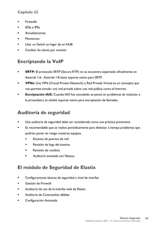 Capítulo 22
Elastix Upgrade
PaloSanto Solutions 2012 – © Todos los derechos reservados
	
  
 Firewalls
 IDSs e IPSs
 Actualizaciones
 Monitoreo
 Usar un Switch en lugar de un HUB
 Cambiar las claves por omisión
Encriptando la VoIP
 SRTP: El protocolo SRTP (Secure RTP) no se encuentra soportado oficialmente en
Asterisk 1.6; Asterisk 1.8 tiene soporte nativo para SRTP.
 VPNs: Una VPN (Virtual Private Network) o Red Privada Virtual es un concepto que
nos permite simular una red privada sobre una red pública como el Internet.
 Encriptación IAX: Cuando IAX fue concebido se pensó en problemas de violación a
la privacidad y se añadió soporte nativo para encriptación de llamadas.
Auditoría de seguridad
 Una auditoría de seguridad debe ser considerada como una práctica preventiva.
 Es recomendable que se realice periódicamente para detectar a tiempo problemas que
podrían poner en riesgo nuestros equipos.
 Escaneo de puertos de red
 Revisión de logs del sistema
 Revisión de rootkits
 Auditoría avanzada con Nessus
El módulo de Seguridad de Elastix
 Configuraciones básicas de seguridad a nivel de interfaz:
 Gestión de Firewall
 Auditoría de uso de la Interfaz web de Elastix
 Auditoría de Contraseñas débiles
 Configuración Avanzada
136
 