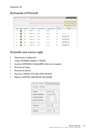 Capítulo 22
Elastix Upgrade
PaloSanto Solutions 2012 – © Todos los derechos reservados
	
  
Activando el Firewall
Creando una nueva regla
 Opciones para configuración
 Tráfico: ENTRADA, SALIDA, A TRAVES
 Interfaz de ENTRADA: CUALQUIERA, Ethernet 0, Loopback
 Dirección de Origen
 Dirección de Destino
 Protocolo: TODOS, TCP, UDP, ICMP, ESTADO
 Objetivo: ACEPTAR, DESCARTAR, RECHAZAR
	
  
138
 