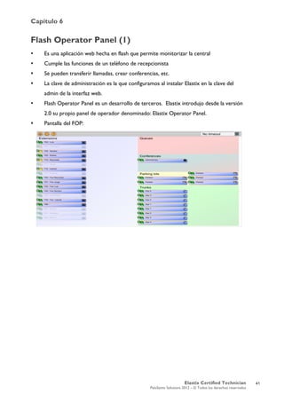 Capítulo 6
Elastix Certified Technician
PaloSanto Solutions 2012 – © Todos los derechos reservados
	
  
Flash Operator Panel (1)
 Es una aplicación web hecha en flash que permite monitorizar la central
 Cumple las funciones de un teléfono de recepcionista
 Se pueden transferir llamadas, crear conferencias, etc.
 La clave de administración es la que configuramos al instalar Elastix en la clave del
admin de la interfaz web.
 Flash Operator Panel es un desarrollo de terceros. Elastix introdujo desde la versión
2.0 su propio panel de operador denominado: Elastix Operator Panel.
 Pantalla del FOP:
41
 