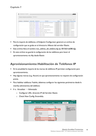 Capítulo 7
Elastix Certified Technician
PaloSanto Solutions 2012 – © Todos los derechos reservados
	
  
 Para la mayoría de teléfonos, el Endpoint Configurator generará un archivo de
configuración que se graba en el directorio /tftboot del servidor Elastix.
 Este archivo lleva el nombre mac_address_del_telefono.cfg (ej: 0015651ab08f.cfg).
 En este archivo se guarda la configuración de los teléfonos para hacer el
aprovisionamiento via tftp desde Elastix
Aprovisionamiento:	
  Habilitación de Teléfonos IP
 En la actualidad la mayoría de las marcas de teléfonos IP permiten configuración para
aprovisionamiento.
 Hay algunas marcas (e.g. Atcom) en que aprovisionamiento no requiere de configuración
previa.
 Para habilitar teléfonos Yealink, debemos configurar los siguientes parámetros desde la
interfaz administrtiva del teléfono:
 Ir a: Actualizar → Advanzado
o Configurar URL: dirección IP del Servidor Elastix
o Check New Config: Encendido.
	
  
	
  
45
 