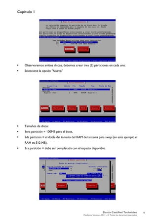 Capítulo 1
Elastix Certified Technician
PaloSanto Solutions 2012 – © Todos los derechos reservados
	
  
 Observaremos ambos discos, debemos crear tres (3) particiones en cada uno.
 Seleccione la opción "Nuevo”
 Tamaños de disco:
 1era partición = 100MB para el boot,
 2da partición = el doble del tamaño del RAM del sistema para swap (en este ejemplo el
RAM es 512 MB),
 3ra partición = debe ser completada con el espacio disponible.
9
 