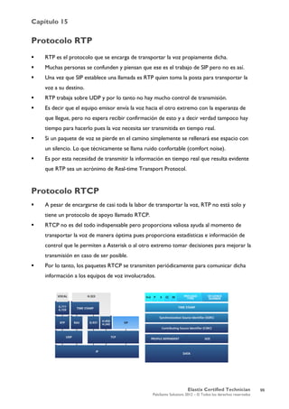 Capítulo 15
Elastix Certified Technician
PaloSanto Solutions 2012 – © Todos los derechos reservados
	
  
Protocolo RTP
 RTP es el protocolo que se encarga de transportar la voz propiamente dicha.
 Muchas personas se confunden y piensan que ese es el trabajo de SIP pero no es así.
 Una vez que SIP establece una llamada es RTP quien toma la posta para transportar la
voz a su destino.
 RTP trabaja sobre UDP y por lo tanto no hay mucho control de transmisión.
 Es decir que el equipo emisor envía la voz hacia el otro extremo con la esperanza de
que llegue, pero no espera recibir confirmación de esto y a decir verdad tampoco hay
tiempo para hacerlo pues la voz necesita ser transmitida en tiempo real.
 Si un paquete de voz se pierde en el camino simplemente se rellenará ese espacio con
un silencio. Lo que técnicamente se llama ruido confortable (comfort noise).
 Es por esta necesidad de transmitir la información en tiempo real que resulta evidente
que RTP sea un acrónimo de Real-time Transport Protocol.
Protocolo RTCP
 A pesar de encargarse de casi toda la labor de transportar la voz, RTP no está solo y
tiene un protocolo de apoyo llamado RTCP.
 RTCP no es del todo indispensable pero proporciona valiosa ayuda al momento de
transportar la voz de manera óptima pues proporciona estadísticas e información de
control que le permiten a Asterisk o al otro extremo tomar decisiones para mejorar la
transmisión en caso de ser posible.
 Por lo tanto, los paquetes RTCP se transmiten periódicamente para comunicar dicha
información a los equipos de voz involucrados.
99
 