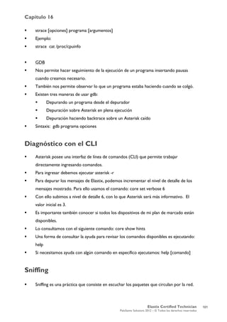 Capítulo 16
Elastix Certified Technician
PaloSanto Solutions 2012 – © Todos los derechos reservados
	
  
 strace [opciones] programa [argumentos]
 Ejemplo:
 strace cat /proc/cpuinfo
 GDB
 Nos permite hacer seguimiento de la ejecución de un programa insertando pausas
cuando creamos necesario.
 También nos permite observar lo que un programa estaba haciendo cuando se colgó.
 Existen tres maneras de usar gdb:
 Depurando un programa desde el depurador
 Depuración sobre Asterisk en plena ejecución
 Depuración haciendo backtrace sobre un Asterisk caído
 Sintaxis: gdb programa opciones
Diagnóstico con el CLI
 Asterisk posee una interfaz de línea de comandos (CLI) que permite trabajar
directamente ingresando comandos.
 Para ingresar debemos ejecutar asterisk -r
 Para depurar los mensajes de Elastix, podemos incrementar el nivel de detalle de los
mensajes mostrado. Para ello usamos el comando: core set verbose 6
 Con ello subimos a nivel de detalle 6, con lo que Asterisk será más informativo. El
valor inicial es 3.
 Es importante también conocer si todos los dispositivos de mi plan de marcado están
disponibles.
 Lo consultamos con el siguiente comando: core show hints
 Una forma de consultar la ayuda para revisar los comandos disponibles es ejecutando:
help
 Si necesitamos ayuda con algún comando en específico ejecutamos: help [comando]
Sniffing
 Sniffing es una práctica que consiste en escuchar los paquetes que circulan por la red.
101
 