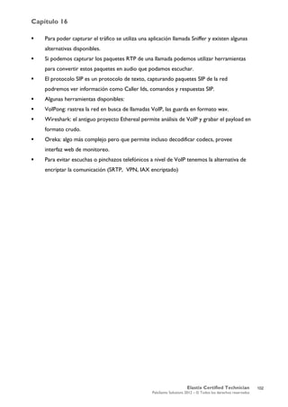 Capítulo 16
Elastix Certified Technician
PaloSanto Solutions 2012 – © Todos los derechos reservados
	
  
 Para poder capturar el tráfico se utiliza una aplicación llamada Sniffer y existen algunas
alternativas disponibles.
 Si podemos capturar los paquetes RTP de una llamada podemos utilizar herramientas
para convertir estos paquetes en audio que podamos escuchar.
 El protocolo SIP es un protocolo de texto, capturando paquetes SIP de la red
podremos ver información como Caller Ids, comandos y respuestas SIP.
 Algunas herramientas disponibles:
 VoIPong: rastrea la red en busca de llamadas VoIP, las guarda en formato wav.
 Wireshark: el antiguo proyecto Ethereal permite análisis de VoIP y grabar el payload en
formato crudo.
 Oreka: algo más complejo pero que permite incluso decodificar codecs, provee
interfaz web de monitoreo.
 Para evitar escuchas o pinchazos telefónicos a nivel de VoIP tenemos la alternativa de
encriptar la comunicación (SRTP, VPN, IAX encriptado)
102
 