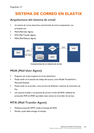Capítulo 17
Elastix Certified Technician
PaloSanto Solutions 2012 – © Todos los derechos reservados
	
  
SISTEMA DE CORREO EN ELASTIX
Arquitectura del sistema de email
 Un sistema de correo electrónico esta formado de varios componentes. Los
principales son:
 MUA (Mail User Agent),
 MTA (Mail Transfer Agent),
 MDA (Mail Delivery Agent).
MUA (Mail User Agent)
 Programa con el que se genera el correo electrónico.
 Puede residir en la estación de trabajo del usuario, como Mozilla Thunderbird o
Microsoft Outlook.
 Puede residir en el servidor, como servicio de Webmail o sistemas de Voicemail y de
Fax.
 Los usuarios acceden a sus buzones de correo a través del MUA, mediante los
protocolos POP y/o IMAP, que deben estar activos en el servidor de correos.
MTA (Mail Transfer Agent)
 Mediante protocolo SMTP, recibe el mensaje del MUA.
 Decide a quién debe entregar el mensaje.
103
 