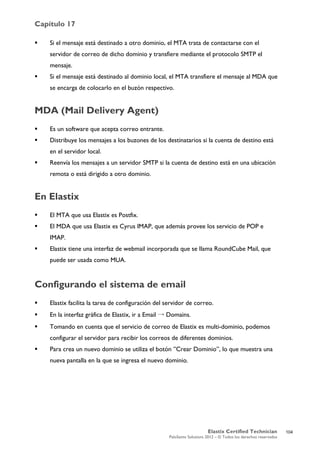 Capítulo 17
Elastix Certified Technician
PaloSanto Solutions 2012 – © Todos los derechos reservados
	
  
 Si el mensaje está destinado a otro dominio, el MTA trata de contactarse con el
servidor de correo de dicho dominio y transfiere mediante el protocolo SMTP el
mensaje.
 Si el mensaje está destinado al dominio local, el MTA transfiere el mensaje al MDA que
se encarga de colocarlo en el buzón respectivo.
MDA (Mail Delivery Agent)
 Es un software que acepta correo entrante.
 Distribuye los mensajes a los buzones de los destinatarios si la cuenta de destino está
en el servidor local.
 Reenvía los mensajes a un servidor SMTP si la cuenta de destino está en una ubicación
remota o está dirigido a otro dominio.
En Elastix
 El MTA que usa Elastix es Postfix.
 El MDA que usa Elastix es Cyrus IMAP, que además provee los servicio de POP e
IMAP.
 Elastix tiene una interfaz de webmail incorporada que se llama RoundCube Mail, que
puede ser usada como MUA.
Configurando el sistema de email
 Elastix facilita la tarea de configuración del servidor de correo.
 En la interfaz gráfica de Elastix, ir a Email → Domains.
 Tomando en cuenta que el servicio de correo de Elastix es multi-dominio, podemos
configurar el servidor para recibir los correos de diferentes dominios.
 Para crea un nuevo dominio se utiliza el botón ”Crear Dominio”, lo que muestra una
nueva pantalla en la que se ingresa el nuevo dominio.
104
 