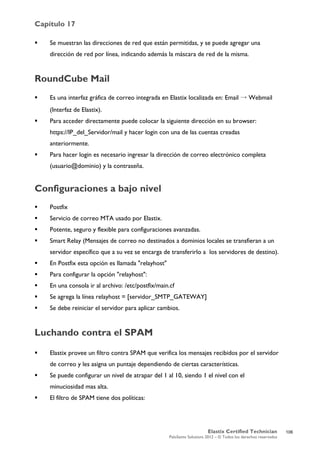 Capítulo 17
Elastix Certified Technician
PaloSanto Solutions 2012 – © Todos los derechos reservados
	
  
 Se muestran las direcciones de red que están permitidas, y se puede agregar una
dirección de red por línea, indicando además la máscara de red de la misma.
RoundCube Mail
 Es una interfaz gráfica de correo integrada en Elastix localizada en: Email → Webmail
(Interfaz de Elastix).
 Para acceder directamente puede colocar la siguiente dirección en su browser:
https://IP_del_Servidor/mail y hacer login con una de las cuentas creadas
anteriormente.
 Para hacer login es necesario ingresar la dirección de correo electrónico completa
(usuario@dominio) y la contraseña.
Configuraciones a bajo nivel
 Postfix
 Servicio de correo MTA usado por Elastix.
 Potente, seguro y flexible para configuraciones avanzadas.
 Smart Relay (Mensajes de correo no destinados a dominios locales se transfieran a un
servidor específico que a su vez se encarga de transferirlo a los servidores de destino).
 En Postfix esta opción es llamada "relayhost"
 Para configurar la opción "relayhost":
 En una consola ir al archivo: /etc/postfix/main.cf
 Se agrega la línea relayhost = [servidor_SMTP_GATEWAY]
 Se debe reiniciar el servidor para aplicar cambios.
Luchando contra el SPAM
 Elastix provee un filtro contra SPAM que verifica los mensajes recibidos por el servidor
de correo y les asigna un puntaje dependiendo de ciertas características.
 Se puede configurar un nivel de atrapar del 1 al 10, siendo 1 el nivel con el
minuciosidad mas alta.
 El filtro de SPAM tiene dos políticas:
106
 