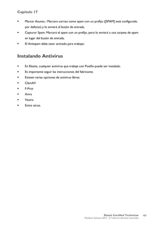Capítulo 17
Elastix Certified Technician
PaloSanto Solutions 2012 – © Todos los derechos reservados
	
  
 Marcar Asunto.- Marcara correo como spam con un prefijo ([SPAM] está configurado
por defecto) y lo enviará al buzón de entrada.
 Capturar Spam: Marcará el spam con un prefijo, pero lo enviará a una carpeta de spam
en lugar del buzón de entrada.
 El Antispam debe estar activado para trabajar.
Instalando Antivirus
 En Elastix, cualquier antivirus que trabaje con Postfix puede ser instalado.
 Es importante seguir las instrucciones del fabricante.
 Existen varias opciones de antivirus libres:
 ClamAV
 F-Prot
 Avira
 Vexira
 Entre otros.
107
 