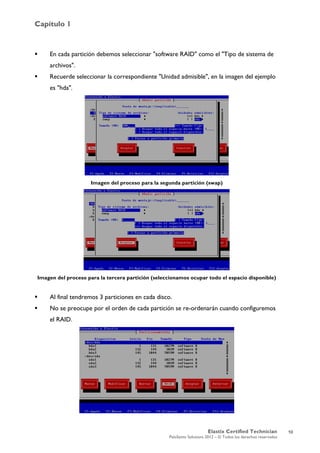 Capítulo 1
Elastix Certified Technician
PaloSanto Solutions 2012 – © Todos los derechos reservados
	
  
 En cada partición debemos seleccionar "software RAID" como el "Tipo de sistema de
archivos".
 Recuerde seleccionar la correspondiente "Unidad admisible", en la imagen del ejemplo
es "hda".
Imagen del proceso para la segunda partición (swap)
Imagen del proceso para la tercera partición (seleccionamos ocupar todo el espacio disponible)
 Al final tendremos 3 particiones en cada disco.
 No se preocupe por el orden de cada partición se re-ordenarán cuando configuremos
el RAID.
10
 