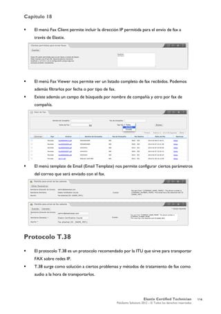 Capítulo 18
Elastix Certified Technician
PaloSanto Solutions 2012 – © Todos los derechos reservados
	
  
 El menú Fax Client permite incluir la dirección IP permitida para el envío de fax a
través de Elastix.
 El menú Fax Viewer nos permite ver un listado completo de fax recibidos. Podemos
además filtrarlos por fecha o por tipo de fax.
 Existe además un campo de búsqueda por nombre de compañía y otro por fax de
compañía.
 El menú template de Email (Email Template) nos permite configurar ciertos parámetros
del correo que será enviado con el fax.
Protocolo T.38
 El protocolo T.38 es un protocolo recomendado por la ITU que sirve para transportar
FAX sobre redes IP.
 T.38 surge como solución a ciertos problemas y métodos de tratamiento de fax como
audio a la hora de transportarlos.
114
 
