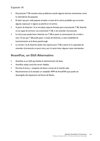 Capítulo 18
Elastix Certified Technician
PaloSanto Solutions 2012 – © Todos los derechos reservados
	
  
 El protocolo T.38 resuelve estos problemas usando algunas técnicas interesantes como
la redundancia de paquetes.
 Es decir que por cada paquete enviado a través de la red es probable que se envíen
algunas copias por si alguno se pierde en el camino.
 A partir de Asterisk 1.4 se introdujo soporte limitado para el protocolo T.38. Asterisk
no es capaz de terminar una transmisión T.38, ni de entender el protocolo.
 Lo único que puede hacer Asterisk con T.38 es pasar la comunicación de un lado a
otro. O sea que T.38 puede pasar a través de Asterisk y a esta modalidad de
funcionamiento se le llama passthrough.
 La versión 1.6 de Asterisk añade más soporte para T.38 y estará en la capacidad de
entender el protocolo un poco más y por lo tanto hacer algunas cosas interesantes.
AvantFax, un GUI Alternativo
 AvantFax es un GUI que facilita la administración de faxes.
 AvantFax utiliza como fax server Hylafax.
 Permite el envío y recepción de faxes a través de la interfaz web.
 Recientemente se ha lanzado un instalador RPM de AvantFAX que puede ser
descargado del repositorio de Extras de Elastix.
115
 
