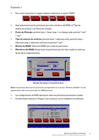 Capítulo 1
Elastix Certified Technician
PaloSanto Solutions 2012 – © Todos los derechos reservados
	
  
 Para iniciar la partición en espejos debemos seleccionar la opción "RAID".
 Aquí seleccionaremos las particiones que serán miembros del RAID, el "Tipo de
sistema de archivos" y el "Punto de montaje".
 Punto de Montaje: partición boot = /boot, swap = no coloque nada, partición "root"
= use /
 Tipo de sistema de archivos: partición boot = seleccione ext3, partición swap =
seleccione swap, y seleccione ext3 para la partición "root".
 Niveles de RAID: Seleccione RAID1 para todas las particiones.
 Miembros del RAID: Escoja el par de particiones que han sido creadas en cada uno
de los discos respectivamente.
Ejemplo del espejo en la partición boot.
Nota: Es importante seleccionar los particiones correspondientes en la sección “Miembros del RAID”. En este
ejemplo hda2 y sda2 son las particiones con 100MB para boot.
 Las configuraciones de RAID aparecerán sobre las particiones previamente creadas.
 Cuando finalice seleccione "Aceptar" para continuar con la instalación normalmente.
11
 