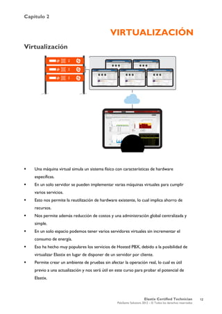 Capítulo 2
Elastix Certified Technician
PaloSanto Solutions 2012 – © Todos los derechos reservados
	
  
VIRTUALIZACIÓN
Virtualización
 Una máquina virtual simula un sistema físico con características de hardware
específicas.
 En un solo servidor se pueden implementar varias máquinas virtuales para cumplir
varios servicios.
 Esto nos permite la reutilización de hardware existente, lo cual implica ahorro de
recursos.
 Nos permite además reducción de costos y una administración global centralizada y
simple.
 En un solo espacio podemos tener varios servidores virtuales sin incrementar el
consumo de energía.
 Eso ha hecho muy populares los servicios de Hosted PBX, debido a la posibilidad de
virtualizar Elastix en lugar de disponer de un servidor por cliente.
 Permite crear un ambiente de pruebas sin afectar la operación real, lo cual es útil
previo a una actualización y nos será útil en este curso para probar el potencial de
Elastix.
12
 