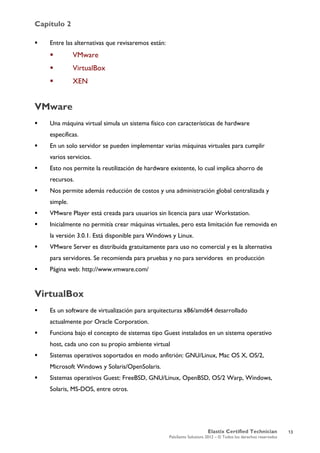 Capítulo 2
Elastix Certified Technician
PaloSanto Solutions 2012 – © Todos los derechos reservados
	
  
 Entre las alternativas que revisaremos están:
 VMware
 VirtualBox
 XEN
VMware
 Una máquina virtual simula un sistema físico con características de hardware
específicas.
 En un solo servidor se pueden implementar varias máquinas virtuales para cumplir
varios servicios.
 Esto nos permite la reutilización de hardware existente, lo cual implica ahorro de
recursos.
 Nos permite además reducción de costos y una administración global centralizada y
simple.
 VMware Player está creada para usuarios sin licencia para usar Workstation.
 Inicialmente no permitía crear máquinas virtuales, pero esta limitación fue removida en
la versión 3.0.1. Está disponible para Windows y Linux.
 VMware Server es distribuida gratuitamente para uso no comercial y es la alternativa
para servidores. Se recomienda para pruebas y no para servidores en producción
 Página web: http://www.vmware.com/
VirtualBox
 Es un software de virtualización para arquitecturas x86/amd64 desarrollado
actualmente por Oracle Corporation.
 Funciona bajo el concepto de sistemas tipo Guest instalados en un sistema operativo
host, cada uno con su propio ambiente virtual
 Sistemas operativos soportados en modo anfitrión: GNU/Linux, Mac OS X, OS/2,
Microsoft Windows y Solaris/OpenSolaris.
 Sistemas operativos Guest: FreeBSD, GNU/Linux, OpenBSD, OS/2 Warp, Windows,
Solaris, MS-DOS, entre otros.
13
 