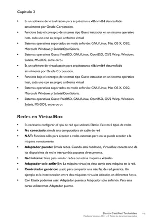 Capítulo 2
Elastix Certified Technician
PaloSanto Solutions 2012 – © Todos los derechos reservados
	
  
 Es un software de virtualización para arquitecturas x86/amd64 desarrollado
actualmente por Oracle Corporation.
 Funciona bajo el concepto de sistemas tipo Guest instalados en un sistema operativo
host, cada uno con su propio ambiente virtual
 Sistemas operativos soportados en modo anfitrión: GNU/Linux, Mac OS X, OS/2,
Microsoft Windows y Solaris/OpenSolaris.
 Sistemas operativos Guest: FreeBSD, GNU/Linux, OpenBSD, OS/2 Warp, Windows,
Solaris, MS-DOS, entre otros.
 Es un software de virtualización para arquitecturas x86/amd64 desarrollado
actualmente por Oracle Corporation.
 Funciona bajo el concepto de sistemas tipo Guest instalados en un sistema operativo
host, cada uno con su propio ambiente virtual
 Sistemas operativos soportados en modo anfitrión: GNU/Linux, Mac OS X, OS/2,
Microsoft Windows y Solaris/OpenSolaris.
 Sistemas operativos Guest: FreeBSD, GNU/Linux, OpenBSD, OS/2 Warp, Windows,
Solaris, MS-DOS, entre otros.
Redes en VirtualBox
 Es necesario configurar el tipo de red que utilizará Elastix. Existen 6 tipos de redes
 No conectado: simula una computadora sin cable de red
 NAT: Funciona sólo para acceder a redes externas pero no se puede acceder a la
máquina remotamente
 Adaptador puente: Simula redes. Cuando está habilitado, VirtualBox conecta uno de
los dispositivos de red e intercambia paquetes directamente.
 Red interna: Sirve para simular redes con otras máquinas virtuales
 Adaptador solo-anfitrión: La máquina virtual es vista como otra máquina en la red.
 Controlador genérico: usado para compartir una interfaz de red genérica. Un
ejemplo es la interconexión entre dos máquinas virtuales ubicados en diferentes hosts.
 Con Elastix podemos usar: Adaptador puente y Adaptador solo anfitrión. Para este
curso utilizaremos Adaptador puente.
14
 