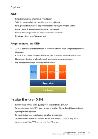 Capítulo 2
Elastix Certified Technician
PaloSanto Solutions 2012 – © Todos los derechos reservados
	
  
XEN
 Es la alternativa más eficiente de virtualización
 Solución recomendada para servidores por su eficiencia
 Es lo que utilizan la mayoría de proveedores de hosting de VPS con Elastix
 Existe 2 tipos de virtualización: completa y para-virtual
 Permite hacer migraciones de máquinas virtuales en caliente
 Es software libre: http://www.xen.org/
Arquitectura en XEN
 XEN se comunica directamente con el hardware a través de un componente llamado
Hipervisor.
 Cuando XEN arranca levanta automáticamente un dominio conocido como dom0
 Dom0 es un dominio privilegiado donde se administran otros dominios.
 Los demás dominios son conocidos como domU
Instalar Elastix en XEN
 Existen varias formas en las que se puede instalar Elastix con XEN
 Se necesita un servidor XEN sobre el cual se instalará Elastix. CentOS es muy buena
opción para este servidor
 Se puede instalar con virtualización completa o paravirtual
 Se puede instalar sobre una máquina virtual de CentOS 5.x. Esto es muy útil si
tenemos un servidor VPS remoto con CentOS cargado
15
 