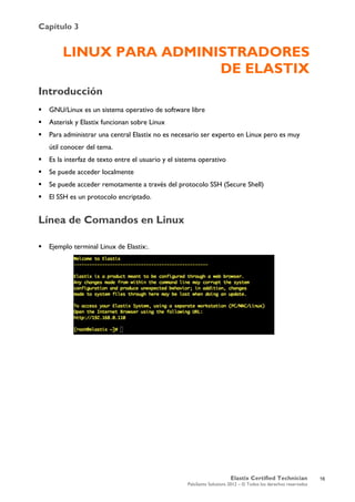 Capítulo 3
Elastix Certified Technician
PaloSanto Solutions 2012 – © Todos los derechos reservados
	
  
LINUX PARA ADMINISTRADORES
DE ELASTIX
Introducción
 GNU/Linux es un sistema operativo de software libre
 Asterisk y Elastix funcionan sobre Linux
 Para administrar una central Elastix no es necesario ser experto en Linux pero es muy
útil conocer del tema.
 Es la interfaz de texto entre el usuario y el sistema operativo
 Se puede acceder localmente
 Se puede acceder remotamente a través del protocolo SSH (Secure Shell)
 El SSH es un protocolo encriptado.
Línea de Comandos en Linux
 Ejemplo terminal Linux de Elastix:.
16
 