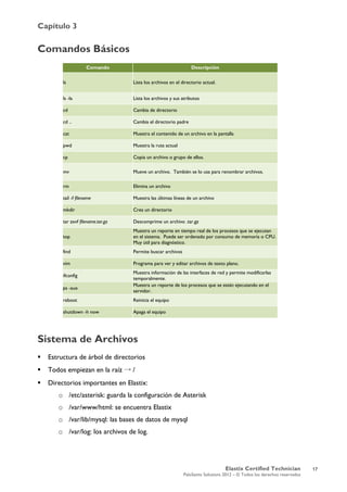 Capítulo 3
Elastix Certified Technician
PaloSanto Solutions 2012 – © Todos los derechos reservados
	
  
Comandos Básicos
Sistema de Archivos
 Estructura de árbol de directorios
 Todos empiezan en la raíz → /
 Directorios importantes en Elastix:
o /etc/asterisk: guarda la configuración de Asterisk
o /var/www/html: se encuentra Elastix
o /var/lib/mysql: las bases de datos de mysql
o /var/log: los archivos de log.
Comando Descripción
ls Lista los archivos en el directorio actual.
ls -la Lista los archivos y sus atributos
cd Cambia de directorio
cd .. Cambia el directorio padre
cat Muestra el contenido de un archivo en la pantalla
pwd Muestra la ruta actual
cp Copia un archivo o grupo de ellos.
mv Mueve un archivo. También se lo usa para renombrar archivos.
rm Elimina un archivo
tail -f filename Muestra las últimas líneas de un archivo
mkdir Crea un directorio
tar zxvf filename.tar.gz Descomprime un archivo .tar.gz
top
Muestra un reporte en tiempo real de los procesos que se ejecutan
en el sistema. Puede ser ordenado por consumo de memoria o CPU.
Muy útil para diagnóstico.
find Permite buscar archivos
vim Programa para ver y editar archivos de texto plano.
ifconfig
Muestra información de las interfaces de red y permite modificarlas
temporalmente.
ps -aux
Muestra un reporte de los procesos que se están ejecutando en el
servidor.
reboot Reinicia el equipo
shutdown -h now Apaga el equipo
	
  
17
 
