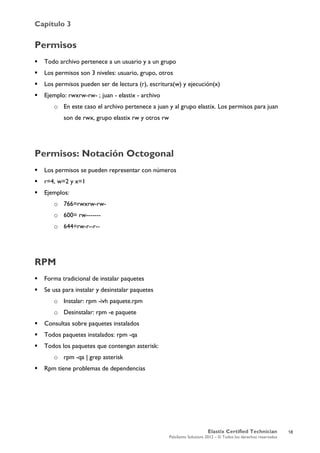 Capítulo 3
Elastix Certified Technician
PaloSanto Solutions 2012 – © Todos los derechos reservados
	
  
Permisos
 Todo archivo pertenece a un usuario y a un grupo
 Los permisos son 3 niveles: usuario, grupo, otros
 Los permisos pueden ser de lectura (r), escritura(w) y ejecución(x)
 Ejemplo: rwxrw-rw- ; juan - elastix - archivo
o En este caso el archivo pertenece a juan y al grupo elastix. Los permisos para juan
son de rwx, grupo elastix rw y otros rw
Permisos: Notación Octogonal
 Los permisos se pueden representar con números
 r=4, w=2 y x=1
 Ejemplos:
o 766=rwxrw-rw-
o 600= rw-------
o 644=rw-r--r--
RPM
 Forma tradicional de instalar paquetes
 Se usa para instalar y desinstalar paquetes
o Instalar: rpm -ivh paquete.rpm
o Desinstalar: rpm -e paquete
 Consultas sobre paquetes instalados
 Todos paquetes instalados: rpm -qa
 Todos los paquetes que contengan asterisk:
o rpm -qa | grep asterisk
 Rpm tiene problemas de dependencias
18
 