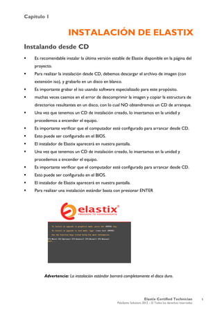 Capítulo 1
Elastix Certified Technician
PaloSanto Solutions 2012 – © Todos los derechos reservados
	
  
INSTALACIÓN DE ELASTIX
Instalando desde CD
 Es recomendable instalar la última versión estable de Elastix disponible en la página del
proyecto.
 Para realizar la instalación desde CD, debemos descargar el archivo de imagen (con
extensión iso), y grabarlo en un disco en blanco.
 Es importante grabar el iso usando software especializado para este propósito.
 muchas veces caemos en el error de descomprimir la imagen y copiar la estructura de
directorios resultantes en un disco, con lo cual NO obtendremos un CD de arranque.
 Una vez que tenemos un CD de instalación creado, lo insertamos en la unidad y
procedemos a encender el equipo.
 Es importante verificar que el computador esté configurado para arrancar desde CD.
 Esto puede ser configurado en el BIOS.
 El instalador de Elastix aparecerá en nuestra pantalla.
 Una vez que tenemos un CD de instalación creado, lo insertamos en la unidad y
procedemos a encender el equipo.
 Es importante verificar que el computador esté configurado para arrancar desde CD.
 Esto puede ser configurado en el BIOS.
 El instalador de Elastix aparecerá en nuestra pantalla.
 Para realizar una instalación estándar basta con presionar ENTER
Advertencia: La instalación estándar borrará completamente el disco duro.
1
 