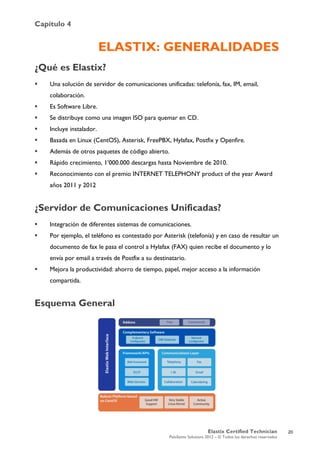 Capítulo 4
Elastix Certified Technician
PaloSanto Solutions 2012 – © Todos los derechos reservados
	
  
ELASTIX: GENERALIDADES
¿Qué es Elastix?
 Una solución de servidor de comunicaciones unificadas: telefonía, fax, IM, email,
colaboración.
 Es Software Libre.
 Se distribuye como una imagen ISO para quemar en CD.
 Incluye instalador.
 Basada en Linux (CentOS), Asterisk, FreePBX, Hylafax, Postfix y Openfire.
 Además de otros paquetes de código abierto.
 Rápido crecimiento, 1’000.000 descargas hasta Noviembre de 2010.
 Reconocimiento con el premio INTERNET TELEPHONY product of the year Award
años 2011 y 2012
¿Servidor de Comunicaciones Unificadas?
 Integración de diferentes sistemas de comunicaciones.
 Por ejemplo, el teléfono es contestado por Asterisk (telefonía) y en caso de resultar un
documento de fax le pasa el control a Hylafax (FAX) quien recibe el documento y lo
envía por email a través de Postfix a su destinatario.
 Mejora la productividad: ahorro de tiempo, papel, mejor acceso a la información
compartida.
Esquema General
20
 