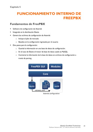 Capítulo 5
Elastix Certified Technician
PaloSanto Solutions 2012 – © Todos los derechos reservados
	
  
FUNCIONAMIENTO INTERNO DE
FREEPBX
Fundamentos de FreePBX
 Software de configuración de Asterisk
 Integrado en la distribución Elastix
 Genera los archivos de configuración de Asterisk
o Incluye el plan de marcado
o Basados en la configuración ingresada por el usuario
 Dos pasos para la configuración:
o Guarda la información en una base de datos de configuración.
o En el caso de Elastix el motor de base de datos usado es MySQL.
o Convierte la información de la base de datos en archivos de configuración a
través de parsing.
24
 