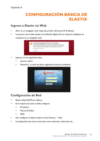 Capítulo 6
Elastix Certified Technician
PaloSanto Solutions 2012 – © Todos los derechos reservados
	
  
CONFIGURACIÓN BÁSICA DE
ELASTIX
Ingreso a Elastix vía Web
 Abrir en un navegador web: https://ip-servidor (Dirección IP de Elastix)
 La primera vez se debe aceptar el certificado digital. De ser necesario establezca un
excepción en su navegador web
 Ingresar con los siguientes datos
 Usuario: admin
 Password: La clave de admin registrada durante la instalación
Configuración de Red
 Elastix utiliza DHCP por defecto
 En la mayoría de casos se debe configurar:
 IP estático
 Puerta de Enlace
 DNS
 Para configurar se debe acceder al menú Sistema → Red
 Los dispositivos de red se reconocen como ethernet1, ethernet2, etc...
32
 