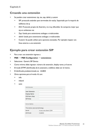 Capítulo 6
Elastix Certified Technician
PaloSanto Solutions 2012 – © Todos los derechos reservados
	
  
Creando una extensión
 Se pueden crear extensiones: sip, iax, zap, dahdi y custom
 SIP: protocolo estándar para terminales de voz/ip. Soportado por la mayoría de
teléfonos de ip
 IAX: Protocolo propio de Asterisk y no muy difundido. Se comporta mejor que
sip en ambientes nat
 Zap: Usada para extensiones análogas o tradicionales
 dahdi: Usada para extensiones análogas o tradicionales
 Custom: Se puede utilizar para opciones avanzadas. Por ejemplo mapear una
línea externa a una extensión
Ejemplo para crear extensión SIP
 Para crear una extensión ingrese a:
 PBX → PBX Configuration → extensiones
 Seleccione: Generic SIP Device
 Como mínimo debe ingresar: número de extensión, display name y el secret
 El mode DTMF (dtmfmode) de la extensión y teléfono debe ser el mismo.
 El dtmfmode predeterminado es: rfc2833
 Otras opciones para el modo rfc son:
 info
 inband
 auto
33
 