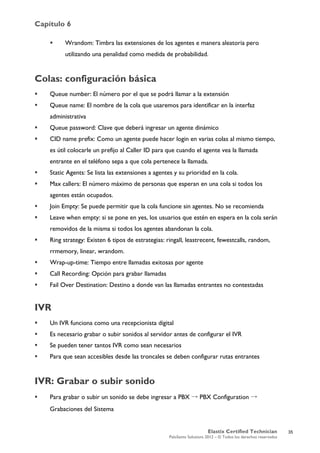 Capítulo 6
Elastix Certified Technician
PaloSanto Solutions 2012 – © Todos los derechos reservados
	
  
 Wrandom: Timbra las extensiones de los agentes e manera aleatoria pero
utilizando una penalidad como medida de probabilidad.
Colas: configuración básica
 Queue number: El número por el que se podrá llamar a la extensión
 Queue name: El nombre de la cola que usaremos para identificar en la interfaz
administrativa
 Queue password: Clave que deberá ingresar un agente dinámico
 CID name prefix: Como un agente puede hacer login en varias colas al mismo tiempo,
es útil colocarle un prefijo al Caller ID para que cuando el agente vea la llamada
entrante en el teléfono sepa a que cola pertenece la llamada.
 Static Agents: Se lista las extensiones a agentes y su prioridad en la cola.
 Max callers: El número máximo de personas que esperan en una cola si todos los
agentes están ocupados.
 Join Empty: Se puede permitir que la cola funcione sin agentes. No se recomienda
 Leave when empty: si se pone en yes, los usuarios que estén en espera en la cola serán
removidos de la misma si todos los agentes abandonan la cola.
 Ring strategy: Existen 6 tipos de estrategias: ringall, leastrecent, fewestcalls, random,
rrmemory, linear, wrandom.
 Wrap-up-time: Tiempo entre llamadas exitosas por agente
 Call Recording: Opción para grabar llamadas
 Fail Over Destination: Destino a donde van las llamadas entrantes no contestadas
IVR
 Un IVR funciona como una recepcionista digital
 Es necesario grabar o subir sonidos al servidor antes de configurar el IVR
 Se pueden tener tantos IVR como sean necesarios
 Para que sean accesibles desde las troncales se deben configurar rutas entrantes
IVR: Grabar o subir sonido
 Para grabar o subir un sonido se debe ingresar a PBX → PBX Configuration →
Grabaciones del Sistema
35
 