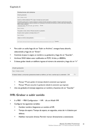Capítulo 6
Elastix Certified Technician
PaloSanto Solutions 2012 – © Todos los derechos reservados
	
  
 Para subir un audio haga clic en “Subir un Archivo”, navegue hasta ubicarlo,
selecciónelo y haga clic en “Enviar”.
 Continúe al paso 2, asigne un nombre a su grabación y haga clic en “Guardar”.
 Archivos WAV deben estar codificados en PCM, 16 bits y a 8000Hz.
 Si desea grabar desde un teléfono ingrese el número de extensión y haga clic en “ir”
 Marque *77 para grabar el mensaje (desde la extensión que ingresó)
 Marque *99 para escuchar la grabación (desde la extensión que ingresó)
 Una vez grabado el mensaje asignamos un nombre y hacemos clic en “Guardar”
IVR: Grabar o subir sonido
 Ir a PBX → PBX Configuration → IVR – clic en Añadir IVR
 Configurar las siguientes variables:
 Cambiar nombre: Asignamos un nombre al IVR
 Tiempo de espera: Tiempo de espera, en segundos, antes de ir al destino por
defecto.
 Habilitar marcación directa: Permitir marcar directamente a extensiones
36
 