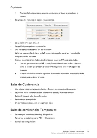 Capítulo 6
Elastix Certified Technician
PaloSanto Solutions 2012 – © Todos los derechos reservados
	
  
 Anuncio: Seleccionamos un anuncio previamente grabado o cargado en el
sistema.
 Se agregan los números de opción y sus destinos.
 La opción t sirve para timeout
 La opción i para opciones equivocadas
 Una vez concluido hacemos clic en “Guardar “
 La forma mas sencilla de hacer un IVR es con único Audio que al ser reproducido
indique todas las opciones.
 Cuando tenemos varios Audios, tendremos que hacer un IVR para cada Audio.
 Una vez que tenemos cada IVR creado, los relacionamos en orden colocando t
como la opción que enlazará el actual IVR al siguiente (siendo t la opción de
timeout)
 Es necesario incluir todas las opciones de marcado disponibles en todos los IVRs
creados para no tener errores.
Salas de Conferencia
 Una sala de conferencia permite hablar a 3 o más personas simultáneamente
 Se pueden hacer conferencias con extensiones locales y números remotos
 Existen 2 tipos de salas de conferencias:
 Permanentes y temporales
 De ser necesario se pueden proteger con clave
Salas de conferencia: Temporales
 Se crean por un tiempo definido y desaparecen
 Para crear se debe ingresar a PBX → Conference
 Ejemplo de configuración:
37
 