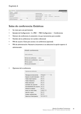 Capítulo 6
Elastix Certified Technician
PaloSanto Solutions 2012 – © Todos los derechos reservados
	
  
Salas de conferencia: Estáticas
 Se crean para uso permanente
 Ejemplo de Configuración: Ir a PBX → PBX Configuration → Conferencias
 Número de conferencia: la extensión a la que marcaremos para acceder.
 Nombre de la conferencia: Un nombre referencial
 PIN de usuario: Clave para acceso a la conferencia (opcional)
 PIN de administración: Necesaria únicamente si se selecciona la opción esperar al
administrador.
 Opciones de la conferencia
38
 