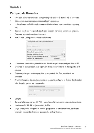 Capítulo 6
Elastix Certified Technician
PaloSanto Solutions 2012 – © Todos los derechos reservados
	
  
Parqueo de llamadas
 Sirve para enviar las llamadas a un lugar temporal cuando el destino no es conocido.
 Esto permite que sean recuperadas desde otra extensión.
 La llamada es transferida desde una extensión inicial a un estacionamiento o parking
slot.
 Después puede ser recuperada desde otra locación marcando un número asignado.
 Para crear un estacionamiento ingrese a:
 PBX → PBX Configuration → Estacionamiento
 La extensión de marcado para enviar una llamada a aparcamiento es por defecto 70.
 El tiempo de configuración para espera en el estacionamiento va de 15 segundos a 10
minutos.
 El contexto de aparcamiento por defecto es: parkedcalls. Esto no debería ser
cambiado.
 Al activar la opción de estacionamiento es necesario configurar el destino donde deben
ir las llamadas que no son recuperadas.
 Ejemplo:
 Durante la llamada marque ## 70 # - Usted escuchará un número de estacionamiento.
 Usualmente 71, 72, 73,...n (un máximo de 20).
 Luego usted puede recuperar la llamada que puso en el estacionamiento, desde otra
extensión ´marcando el número que escuchó en la grabación.
39
 