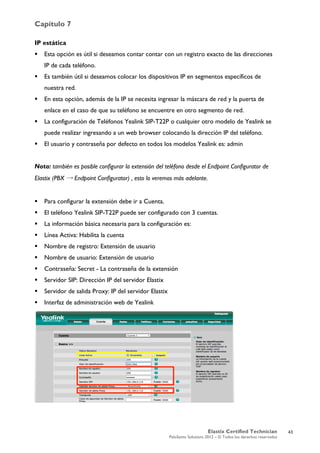 Capítulo 7
Elastix Certified Technician
PaloSanto Solutions 2012 – © Todos los derechos reservados
	
  
IP estática
 Esta opción es útil si deseamos contar contar con un registro exacto de las direcciones
IP de cada teléfono.
 Es también útil si deseamos colocar los dispositivos IP en segmentos específicos de
nuestra red.
 En esta opción, además de la IP se necesita ingresar la máscara de red y la puerta de
enlace en el caso de que su teléfono se encuentre en otro segmento de red.
 La configuración de Teléfonos Yealink SIP-T22P o cualquier otro modelo de Yealink se
puede realizar ingresando a un web browser colocando la dirección IP del teléfono.
 El usuario y contraseña por defecto en todos los modelos Yealink es: admin
Nota: también es posible configurar la extensión del teléfono desde el Endpoint Configurator de
Elastix (PBX → Endpoint Configurator) , esto lo veremos más adelante.
 Para configurar la extensión debe ir a Cuenta.
 El teléfono Yealink SIP-T22P puede ser configurado con 3 cuentas.
 La información básica necesaria para la configuración es:
 Línea Activa: Habilita la cuenta
 Nombre de registro: Extensión de usuario
 Nombre de usuario: Extensión de usuario
 Contraseña: Secret - La contraseña de la extensión
 Servidor SIP: Dirección IP del servidor Elastix
 Servidor de salida Proxy: IP del servidor Elastix
 Interfaz de administración web de Yealink
	
  
	
  
	
  
43
 