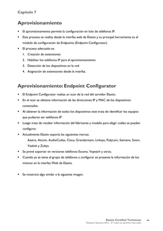 Capítulo 7
Elastix Certified Technician
PaloSanto Solutions 2012 – © Todos los derechos reservados
	
  
Aprovisionamiento
 El aprovisionamiento permite la configuración en lote de teléfonos IP.
 Este proceso se realiza desde la interfaz web de Elastix y su principal herramienta es el
módulo de configuración de Endpoints (Endpoint Configurator).
 El proceso adecuado es:
1. Creación de extensiones
2. Habilitar los teléfonos IP para el aprovisionamiento
3. Detección de los dispositivos en la red
4. Asignación de extensiones desde la interfaz.
Aprovisionamiento:	
  Endpoint Configurator
 El Endpoint Configurator realiza un scan de la red del servidor Elastix.
 En el scan se obtiene información de las direcciones IP y MAC de los dispositivos
conectados.
 Al obtener la información de todos los dispositivos este trata de identificar los equipos
que pudieran ser teléfonos IP.
 Luego trata de recabar información del fabricante y modelo para elegir cuáles se pueden
configurar.
 Actualmente Elastix soporta las siguientes marcas:
Aastra, Atcom, AudioCodes, Cisco, Grandstream, Linksys, Polycom, Siemens, Snom,
Yealink y Zultys.
 Se prevé soportar en versiones teléfonos Escene, Voptech y otros.
 Cuando ya se tiene el grupo de teléfonos a configurar se presenta la información de los
mismos en la interfaz Web de Elastix.
 Se mostrará algo similar a la siguiente imagen:
44
 