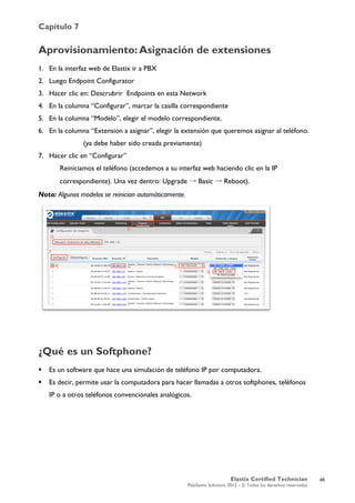 Capítulo 7
Elastix Certified Technician
PaloSanto Solutions 2012 – © Todos los derechos reservados
	
  
Aprovisionamiento:	
  Asignación de extensiones
1. En la interfaz web de Elastix ir a PBX
2. Luego Endpoint Configurator
3. Hacer clic en: Descrubrir Endpoints en esta Network
4. En la columna “Configurar”, marcar la casilla correspondiente
5. En la columna “Modelo”, elegir el modelo correspondiente.
6. En la columna “Extension a asignar”, elegir la extensión que queremos asignar al teléfono.
(ya debe haber sido creada previamente)
7. Hacer clic en “Configurar”
Reiniciamos el teléfono (accedemos a su interfaz web haciendo clic en la IP
correspondiente). Una vez dentro: Upgrade → Basic → Reboot).
Nota: Algunos modelos se reinician automáticamente.
¿Qué es un Softphone?
 Es un software que hace una simulación de teléfono IP por computadora.
 Es decir, permite usar la computadora para hacer llamadas a otros softphones, teléfonos
IP o a otros teléfonos convencionales analógicos.
46
 