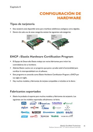 Capítulo 8
Elastix Certified Technician
PaloSanto Solutions 2012 – © Todos los derechos reservados
	
  
CONFIGURACIÓN DE
HARDWARE
Tipos de tarjetería
 Esta tarjetería está disponible tanto para interfaces telefónicas analógicas como digitales.
 Dentro de cada una de estas categorías existen las siguientes sub-categorías:
EHCP : Elastix Hardware Certification Program
 El Equipo de Desarrollo Elastix trabaja con varios fabricantes para incluir los
controladores de su hardware.
 Además Elastix cuenta con un programa que pone a prueba toda la funcionalidad para
certificar la interoperabilidad con el software.
 Este programa es conocido como Elastix Hardware Certification Program o EHCP por
sus siglas en inglés.
 Hay muchos modelos y fabricantes de tarjetas compatibles e incluidos en la distro.
Fabricantes soportados
 Elastix ha probado el soporte para muchos modelos y fabricantes de tarjetería. Los
siguientes son los modelos soportados oficialmente a la fecha:
Analog:
FXO
FXS
Digital:
E1/T1/J1
BRI
49
 