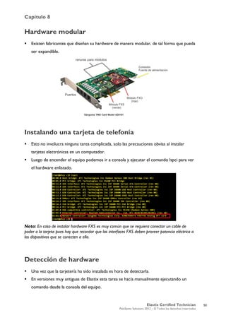 Capítulo 8
Elastix Certified Technician
PaloSanto Solutions 2012 – © Todos los derechos reservados
	
  
Hardware modular
 Existen fabricantes que diseñan su hardware de manera modular, de tal forma que pueda
ser expandible.
Instalando una tarjeta de telefonía
 Esto no involucra ninguna tarea complicada, solo las precauciones obvias al instalar
tarjetas electrónicas en un computador.
 Luego de encender el equipo podemos ir a consola y ejecutar el comando lspci para ver
el hardware enlistado.
Nota: En caso de instalar hardware FXS es muy común que se requiera conectar un cable de
poder a la tarjeta pues hay que recordar que las interfaces FXS deben proveer potencia eléctrica a
los dispositivos que se conecten a ella.
Detección de hardware
 Una vez que la tarjetería ha sido instalada es hora de detectarla.
 En versiones muy antiguas de Elastix esta tarea se hacía manualmente ejecutando un
comando desde la consola del equipo.
Puertos
ranuras para módulos
Módulo FXS
(verde)
Módulo FXO
(rojo)
Conexión
Fuente de alimentación
Sangoma TMD Card Model A20101
50
 