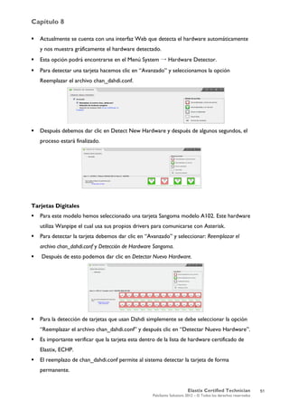 Capítulo 8
Elastix Certified Technician
PaloSanto Solutions 2012 – © Todos los derechos reservados
	
  
 Actualmente se cuenta con una interfaz Web que detecta el hardware automáticamente
y nos muestra gráficamente el hardware detectado.
 Esta opción podrá encontrarse en el Menú System → Hardware Detector.
 Para detectar una tarjeta hacemos clic en “Avanzado” y seleccionamos la opción
Reemplazar el archivo chan_dahdi.conf.
 Después debemos dar clic en Detect New Hardware y después de algunos segundos, el
proceso estará finalizado.
Tarjetas Digitales
 Para este modelo hemos seleccionado una tarjeta Sangoma modelo A102. Este hardware
utiliza Wanpipe el cual usa sus propios drivers para comunicarse con Asterisk.
 Para detectar la tarjeta debemos dar clic en “Avanzado” y seleccionar: Reemplazar el
archivo chan_dahdi.conf y Detección de Hardware Sangoma.
 Después de esto podemos dar clic en Detectar Nuevo Hardware.
 Para la detección de tarjetas que usan Dahdi simplemente se debe seleccionar la opción
“Reemplazar el archivo chan_dahdi.conf” y después clic en “Detectar Nuevo Hardware”.
 Es importante verificar que la tarjeta esta dentro de la lista de hardware certificado de
Elastix, ECHP.
 El reemplazo de chan_dahdi.conf permite al sistema detectar la tarjeta de forma
permanente.
51
 