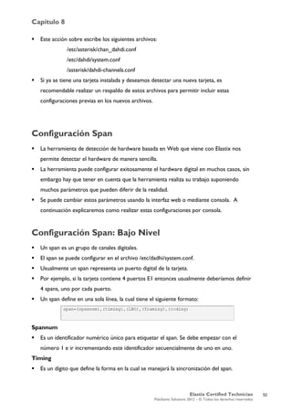 Capítulo 8
Elastix Certified Technician
PaloSanto Solutions 2012 – © Todos los derechos reservados
	
  
 Este acción sobre escribe los siguientes archivos:
/etc/asterisk/chan_dahdi.conf
/etc/dahdi/system.conf
/asterisk/dahdi-channels.conf
 Si ya se tiene una tarjeta instalada y deseamos detectar una nueva tarjeta, es
recomendable realizar un respaldo de estos archivos para permitir incluir estas
configuraciones previas en los nuevos archivos.
Configuración Span
 La herramienta de detección de hardware basada en Web que viene con Elastix nos
permite detectar el hardware de manera sencilla.
 La herramienta puede configurar exitosamente el hardware digital en muchos casos, sin
embargo hay que tener en cuenta que la herramienta realiza su trabajo suponiendo
muchos parámetros que pueden diferir de la realidad.
 Se puede cambiar estos parámetros usando la interfaz web o mediante consola. A
continuación explicaremos como realizar estas configuraciones por consola.
Configuración Span: Bajo Nivel
 Un span es un grupo de canales digitales.
 El span se puede configurar en el archivo /etc/dadhi/system.conf.
 Usualmente un span representa un puerto digital de la tarjeta.
 Por ejemplo, si la tarjeta contiene 4 puertos E1 entonces usualmente deberíamos definir
4 spans, uno por cada puerto.
 Un span define en una sola línea, la cual tiene el siguiente formato:
Spannum
 Es un identificador numérico único para etiquetar el span. Se debe empezar con el
número 1 e ir incrementando este identificador secuencialmente de uno en uno.
Timing
 Es un dígito que define la forma en la cual se manejará la sincronización del span.
52
 