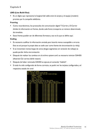 Capítulo 8
Elastix Certified Technician
PaloSanto Solutions 2012 – © Todos los derechos reservados
	
  
LBO (Line Build Out)
 Es un dígito que representa la longitud del cable entre la tarjeta y el equipo (modem)
provisto por la compañía telefónica.
Framing
 Como recordaremos, los protocolos de comunicación digital T-Carrier y E-Carrier
dividen la información en frames, donde cada frame transporta un número determinado
de timeslots.
 Estos frames pueden ser de diferentes formatos y eso es lo que se define aquí.
Coding
 Es necesario codificar la información enviada para hacerla menos susceptible a errores.
Esto es así porque la propia data se suele usar como fuente de sincronización (o reloj).
 Si se transmiten tramas largas de ceros (largos segmentos sin variación de voltaje) se
puede perder dicha sincronización.
 Después de realizar los cambios en el archivo system.conf, es necesario reiniciar DAHDI.
(Asterisk CLI: service dahdi restart)
 Después de haber reiniciado DAHDI se ejecuta el comando “lsdahdi”.
 Si todo ha sido configurado de forma correcta, se podrá ver las tarjetas configuradas y el
respectivo estado de canal.
53
 
