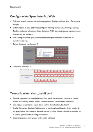 Capítulo 8
Elastix Certified Technician
PaloSanto Solutions 2012 – © Todos los derechos reservados
	
  
Configuración Span: Interfaz Web
 En la interfaz web tenemos las siguientes opciones: Configuración de Span y Parámetros
de Span.
 En Parámetros de Span podremos configurar el timing source, LBO, Framing y Coding.
También podemos seleccionar el tipo de tarjeta T1/E1 (para tarjetas que soporten modo
de selección por software).
 En la Configuración de Span podemos seleccionar por cada canal el software de
cancelación de eco.
 Tarjeta detectada con formato TI
 Cambio de formato a E1
Troncalización: chan_dahdi.conf
 Asterisk cuenta con un módulo llamado chan_dahdi que sirve para conectarse con los
drivers de DAHDI y de esta manera conectar Asterisk con hardware telefónico.
 Este módulo se configura a través de un archivo llamado chan_dahdi.conf
 En el archivo chan_dahdi.conf básicamente se configura la señalización de los canales de
voz y se mapean los canales de Asterisk con los circuitos o líneas telefónicas definidos en
el archivo system.conf que configuramos antes.
 Estos canales se pueden agrupar en troncales troncales.
54
 