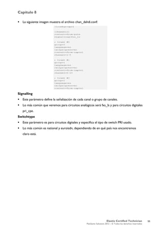 Capítulo 8
Elastix Certified Technician
PaloSanto Solutions 2012 – © Todos los derechos reservados
	
  
 La siguiente imagen muestra el archivo chan_dahdi.conf:
Signalling
 Este parámetro define la señalización de cada canal o grupo de canales.
 Lo más común que veremos para circuitos analógicos será fxs_ls y para circuitos digitales
pri_cpe.
Switchtype
 Este parámetro es para circuitos digitales y especifica el tipo de switch PRI usado.
 Lo más común es national y euroisdn, dependiendo de en qué país nos encontremos
claro está.
55
 