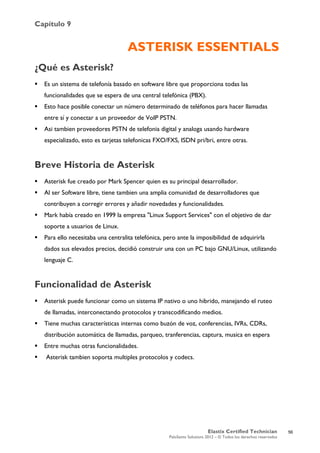 Capítulo 9
Elastix Certified Technician
PaloSanto Solutions 2012 – © Todos los derechos reservados
	
  
ASTERISK ESSENTIALS
¿Qué es Asterisk?
 Es un sistema de telefonía basado en software libre que proporciona todas las
funcionalidades que se espera de una central telefónica (PBX).
 Esto hace posible conectar un número determinado de teléfonos para hacer llamadas
entre sí y conectar a un proveedor de VoIP PSTN.
 Asi tambien proveedores PSTN de telefonia digital y analoga usando hardware
especializado, esto es tarjetas telefonicas FXO/FXS, ISDN pri/bri, entre otras.
Breve Historia de Asterisk
 Asterisk fue creado por Mark Spencer quien es su principal desarrollador.
 Al ser Software libre, tiene tambien una amplia comunidad de desarrolladores que
contribuyen a corregir errores y añadir novedades y funcionalidades.
 Mark había creado en 1999 la empresa "Linux Support Services" con el objetivo de dar
soporte a usuarios de Linux.
 Para ello necesitaba una centralita telefónica, pero ante la imposibilidad de adquirirla
dados sus elevados precios, decidió construir una con un PC bajo GNU/Linux, utilizando
lenguaje C.
Funcionalidad de Asterisk
 Asterisk puede funcionar como un sistema IP nativo o uno hibrido, manejando el ruteo
de llamadas, interconectando protocolos y transcodificando medios.
 Tiene muchas características internas como buzón de voz, conferencias, IVRs, CDRs,
distribución automática de llamadas, parqueo, tranferencias, captura, musica en espera
 Entre muchas otras funcionalidades.
 Asterisk tambien soporta multiples protocolos y codecs.
56
 