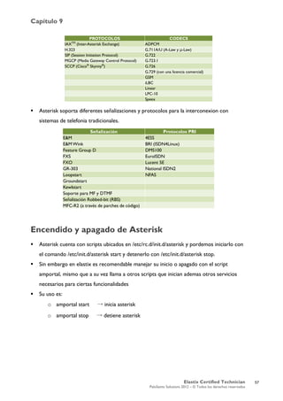 Capítulo 9
Elastix Certified Technician
PaloSanto Solutions 2012 – © Todos los derechos reservados
	
  
 Asterisk soporta diferentes señalizaciones y protocolos para la interconexion con
sistemas de telefonia tradicionales.
Encendido y apagado de Asterisk
 Asterisk cuenta con scripts ubicados en /etc/rc.d/init.d/asterisk y pordemos iniciarlo con
el comando /etc/init.d/asterisk start y detenerlo con /etc/init.d/asterisk stop.
 Sin embargo en elastix es recomendable manejar su inicio o apagado con el script
amportal, mismo que a su vez llama a otros scripts que inician ademas otros servicios
necesarios para ciertas funcionalidades
 Su uso es:
o amportal start → inicia asterisk
o amportal stop → detiene asterisk
PROTOCOLOS CODECS
IAXTM
(Inter-Asterisk Exchange) ADPCM
H.323 G.711A/U (A-Law y µ-Law)
SIP (Session Initiation Protocol) G.722
MGCP (Media Gateway Control Protocol) G.723.1
SCCP (Cisco®
Skynny®
) G.726
G.729 (con una licencia comercial)
GSM
iLBC
Linear
LPC-10
Speex
Señalización Protocolos PRI
E&M 4ESS
E&M Wink BRI (ISDN4Linux)
Feature Group D DMS100
FXS EuroISDN
FXO Lucent 5E
GR-303 National ISDN2
Loopstart NFAS
Groundstart
Kewlstart
Soporte para MF y DTMF
Señalización Robbed-bit (RBS)
MFC-R2 (a través de parches de código)
57
 