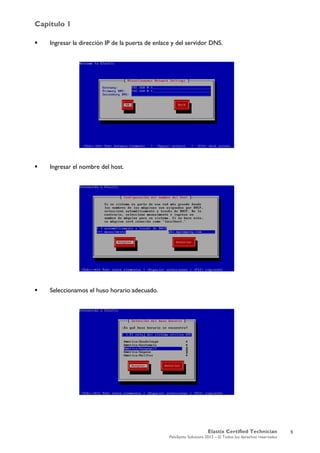 Capítulo 1
Elastix Certified Technician
PaloSanto Solutions 2012 – © Todos los derechos reservados
	
  
 Ingresar la dirección IP de la puerta de enlace y del servidor DNS.
 Ingresar el nombre del host.
 Seleccionamos el huso horario adecuado.
5
 