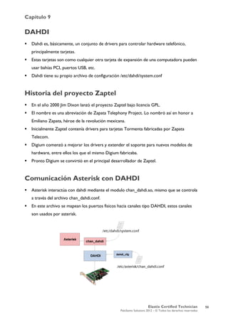 Capítulo 9
Elastix Certified Technician
PaloSanto Solutions 2012 – © Todos los derechos reservados
	
  
DAHDI
 Dahdi es, básicamente, un conjunto de drivers para controlar hardware telefónico,
principalmente tarjetas.
 Estas tarjetas son como cualquier otra tarjeta de expansión de una computadora pueden
usar bahías PCI, puertos USB, etc.
 Dahdi tiene su propio archivo de configuración /etc/dahdi/system.conf
Historia del proyecto Zaptel
 En el año 2000 Jim Dixon lanzó el proyecto Zaptel bajo licencia GPL.
 El nombre es una abreviación de Zapata Telephony Project. Lo nombró así en honor a
Emiliano Zapata, héroe de la revolución mexicana.
 Inicialmente Zaptel contenía drivers para tarjetas Tormenta fabricadas por Zapata
Telecom.
 Digium comenzó a mejorar los drivers y extender el soporte para nuevos modelos de
hardware, entre ellos los que el mismo Digium fabricaba.
 Pronto Digium se convirtió en el principal desarrollador de Zaptel.
Comunicación Asterisk con DAHDI
 Asterisk interactúa con dahdi mediante el modulo chan_dahdi.so, mismo que se controla
a través del archivo chan_dahdi.conf.
 En este archivo se mapean los puertos fisicos hacia canales tipo DAHDI, estos canales
son usados por asterisk.
59
 