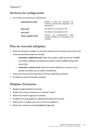 Capítulo 9
Elastix Certified Technician
PaloSanto Solutions 2012 – © Todos los derechos reservados
	
  
Archivos de configuración
 Los archivos se encuentran en /etc/asterisk
Plan de marcado (dialplan)
 El plan de marcado se configura en el archivo extensions.conf, existen otros archivos que
contienen porciones del plan de marcado:
o extensions_additional.conf: el plan de marcado variable escrito por FreePBX,
los cambios realizados manualmente se pierden cunado FreePBX sobreescribe
este archivo.
o extensions_custom.conf: el plan de marcado definido por el usuario, no se
pierden los cambios que se realizan manualmente.
 Todos los archivos son de texto plano en formato definido por Asterisk.
 Se dividen en secciones llamadas contextos.
Dialplan: Contextos
 Agrupan la lógica del plan de marcado.
 Pueden incluir otros contextos con la claúsula ”include”.
 El plan de marcado se agrupa en contextos.
 Se definen como agrupadores u organizadores del plan de marcado.
 Deben tener un nombre único que va entre los símbolos [ ].
 Existen dos contextos reservados [globals] y [general].
extensions.conf
sip.conf
iax.conf
chan_dahdi.conf
Reside el plan de marcado, los
archivos adicionales empiezan con
extensions_.
Se definen los endpoints SIP.
Se definen los endpoints IAX.
Archivo de configuración para
canales DAHDI, se troncalizan los
canales.
60
 