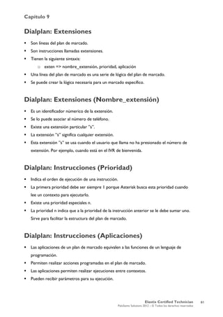 Capítulo 9
Elastix Certified Technician
PaloSanto Solutions 2012 – © Todos los derechos reservados
	
  
Dialplan: Extensiones
 Son líneas del plan de marcado.
 Son instrucciones llamadas extensiones.
 Tienen la siguiente sintaxis:
o exten => nombre_extensión, prioridad, aplicación
 Una línea del plan de marcado es una serie de lógica del plan de marcado.
 Se puede crear la lógica necesaria para un marcado específico.
Dialplan: Extensiones (Nombre_extensión)
 Es un identificador númerico de la extensión.
 Se lo puede asociar al número de teléfono.
 Existe una extensión particular ”s”.
 La extensión ”s” significa cualquier extensión.
 Esta extensión ”s” se usa cuando el usuario que llama no ha presionado el número de
extensión. Por ejemplo, cuando está en el IVR de bienvenida.
Dialplan: Instrucciones (Prioridad)
 Indica el orden de ejecución de una instrucción.
 La primera prioridad debe ser siempre 1 porque Asterisk busca esta prioridad cuando
lee un contexto para ejecutarlo.
 Existe una prioridad especiales n.
 La prioridad n indica que a la prioridad de la instrucción anterior se le debe sumar uno.
Sirve para facilitar la estructura del plan de marcado.
Dialplan: Instrucciones (Aplicaciones)
 Las aplicaciones de un plan de marcado equivalen a las funciones de un lenguaje de
programación.
 Permiten realizar acciones programadas en el plan de marcado.
 Las aplicaciones permiten realizar ejecuciones entre contextos.
 Pueden recibir parámetros para su ejecución.
61
 